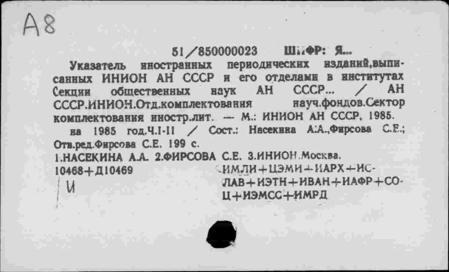 ﻿AS
51/850000023 ІІЬ.ФР: Я-
Указатель иностранных периодических изданий, выписанных ИНИОН АН СССР и его отделами в институтах Секции общественных наук АН СССР... / АН СССР.ИНИОН.Отд.комплектования науч.фондов.Сектор комплектования иностр.лит. — М.: ИНИОН АН СССР. 1985.
на 1985 ГОД.Ч.Ы! / Сост.: На сек ин а АА.,Фирсова С.Е.; Отв.ред.Фирсова С.Е. 199 с.
1.НАСЕКИНА АА. 2.ФИРСОВА С.Е. З.ИНИОН.Москва.
10468+Д10469	•ЛМЛИ+ЦЭМИ-»-ИАРХ4-ИС-
и	ЛАВ+ИЭТН+ИВАН+ИАФР+СО-
Ц+ИЭМСС-1-ИМРД